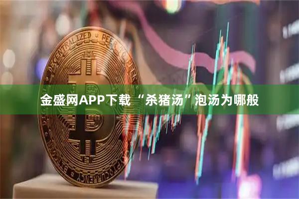 金盛网APP下载 “杀猪汤”泡汤为哪般