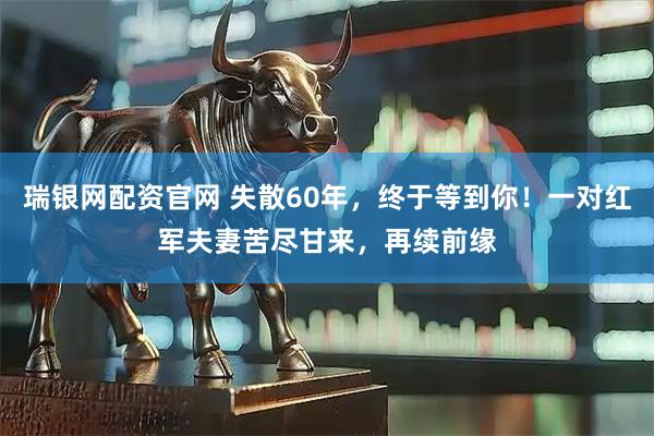 瑞银网配资官网 失散60年，终于等到你！一对红军夫妻苦尽甘来，再续前缘