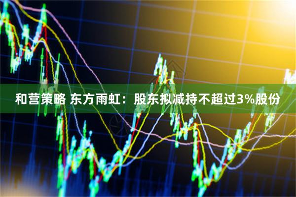 和营策略 东方雨虹：股东拟减持不超过3%股份