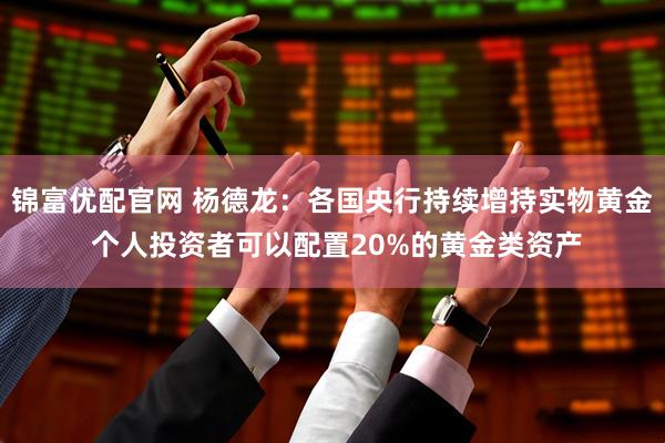 锦富优配官网 杨德龙：各国央行持续增持实物黄金 个人投资者可以配置20%的黄金类资产