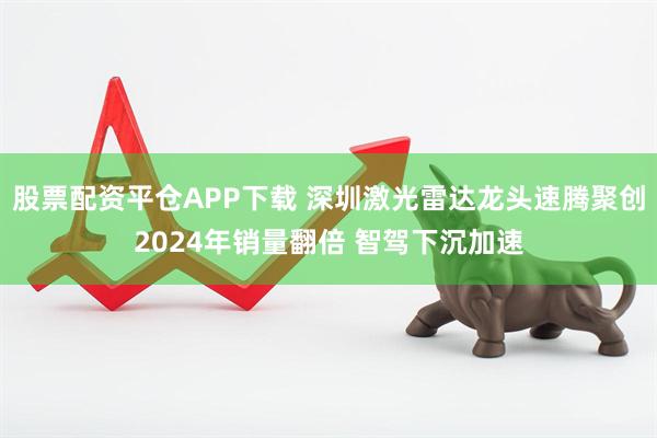 股票配资平仓APP下载 深圳激光雷达龙头速腾聚创2024年销量翻倍 智驾下沉加速