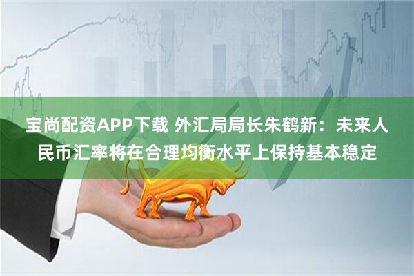 宝尚配资APP下载 外汇局局长朱鹤新：未来人民币汇率将在合理均衡水平上保持基本稳定