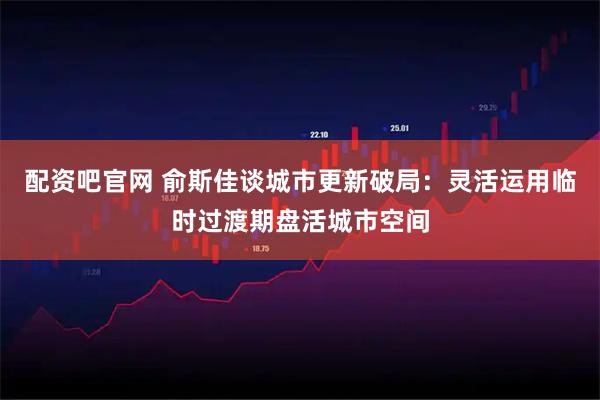 配资吧官网 俞斯佳谈城市更新破局：灵活运用临时过渡期盘活城市空间