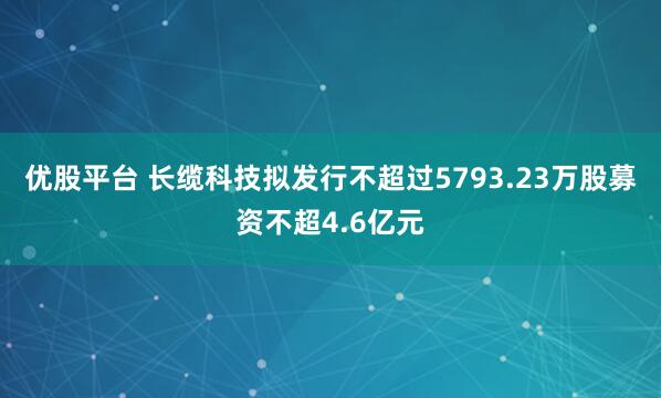 优股平台 长缆科技拟发行不超过5793.23万股募资不超4.6亿元