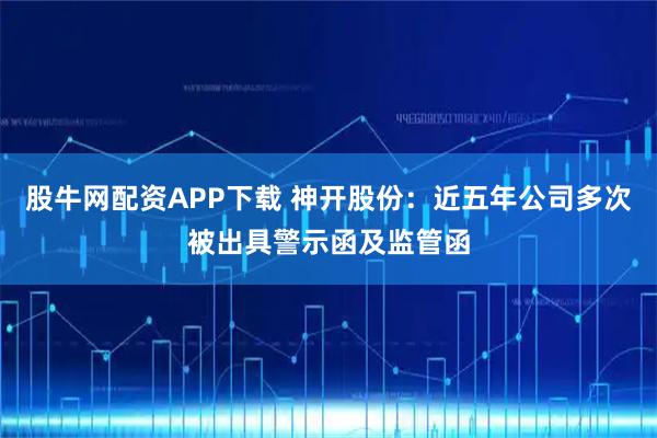 股牛网配资APP下载 神开股份：近五年公司多次被出具警示函及监管函