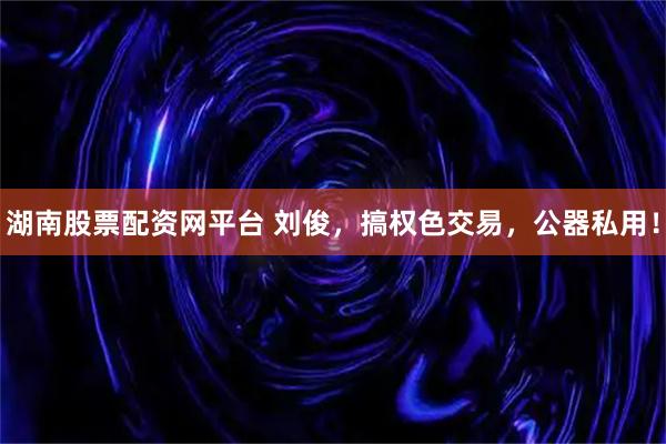 湖南股票配资网平台 刘俊，搞权色交易，公器私用！