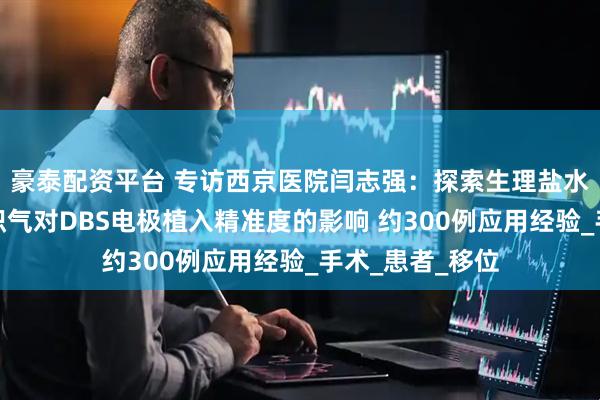 豪泰配资平台 专访西京医院闫志强：探索生理盐水灌注减少颅内积气对DBS电极植入精准度的影响 约300例应用经验_手术_患者_移位