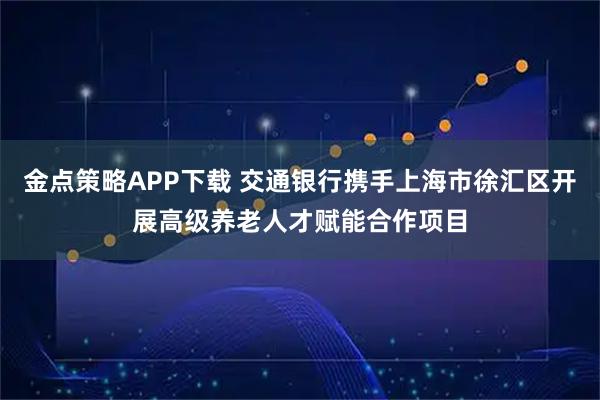 金点策略APP下载 交通银行携手上海市徐汇区开展高级养老人才赋能合作项目