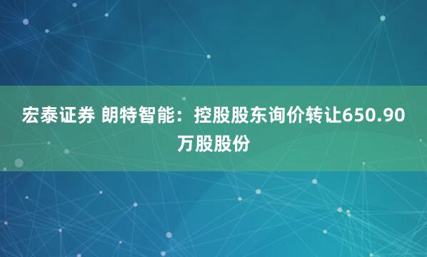 宏泰证券 朗特智能：控股股东询价转让650.90万股股份