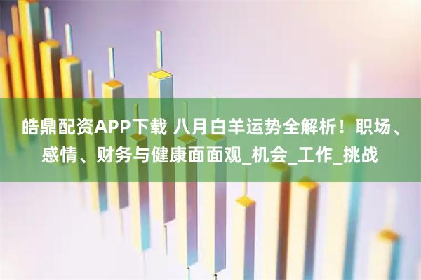 皓鼎配资APP下载 八月白羊运势全解析！职场、感情、财务与健康面面观_机会_工作_挑战