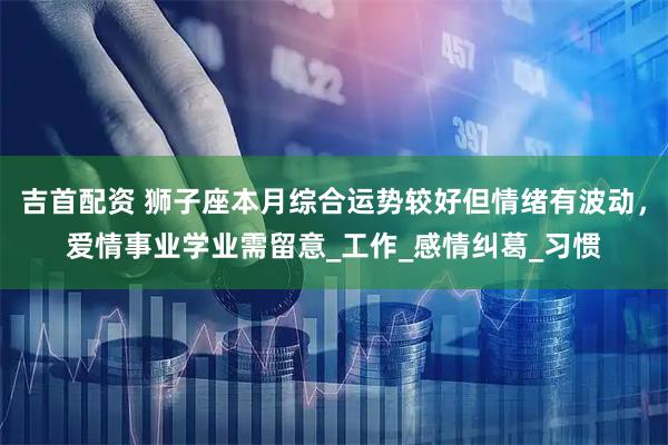 吉首配资 狮子座本月综合运势较好但情绪有波动，爱情事业学业需留意_工作_感情纠葛_习惯