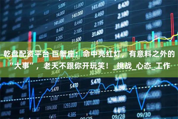 乾盘配资平台 巨蟹座：命中亮红灯，有意料之外的“大事”，老天不跟你开玩笑！_挑战_心态_工作