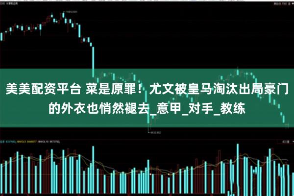 美美配资平台 菜是原罪！尤文被皇马淘汰出局豪门的外衣也悄然褪去_意甲_对手_教练