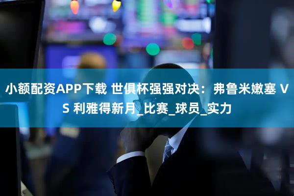 小额配资APP下载 世俱杯强强对决：弗鲁米嫩塞 VS 利雅得新月_比赛_球员_实力