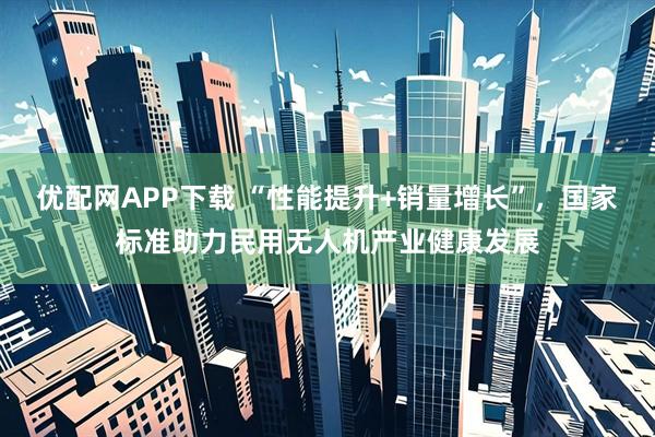 优配网APP下载 “性能提升+销量增长”，国家标准助力民用无人机产业健康发展