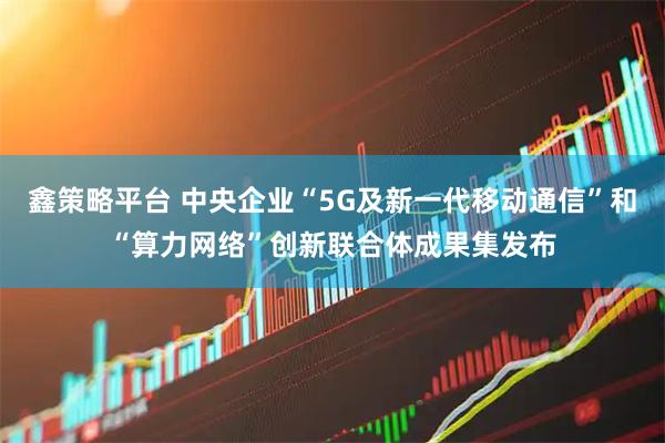 鑫策略平台 中央企业“5G及新一代移动通信”和“算力网络”创新联合体成果集发布