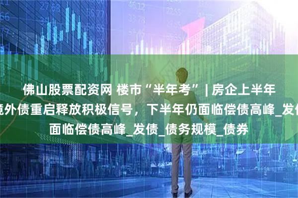 佛山股票配资网 楼市“半年考” | 房企上半年融资收缩三成：境外债重启释放积极信号，下半年仍面临偿债高峰_发债_债务规模_债券