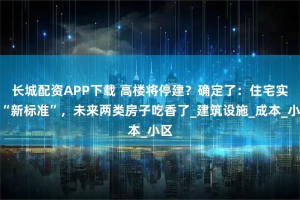 长城配资APP下载 高楼将停建？确定了：住宅实施“新标准”，未来两类房子吃香了_建筑设施_成本_小区
