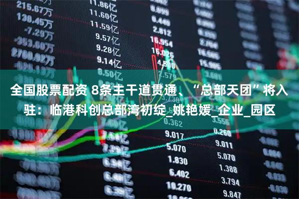 全国股票配资 8条主干道贯通、“总部天团”将入驻：临港科创总部湾初绽_姚艳媛_企业_园区