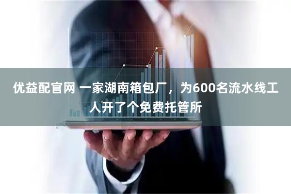 优益配官网 一家湖南箱包厂，为600名流水线工人开了个免费托管所