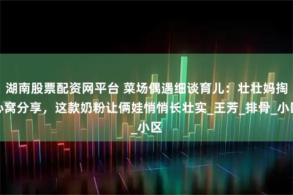 湖南股票配资网平台 菜场偶遇细谈育儿：壮壮妈掏心窝分享，这款奶粉让俩娃悄悄长壮实_王芳_排骨_小区