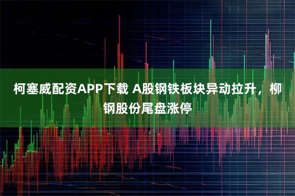 柯塞威配资APP下载 A股钢铁板块异动拉升，柳钢股份尾盘涨停
