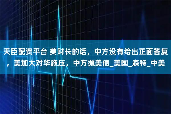 天臣配资平台 美财长的话，中方没有给出正面答复，美加大对华施压，中方抛美债_美国_森特_中美
