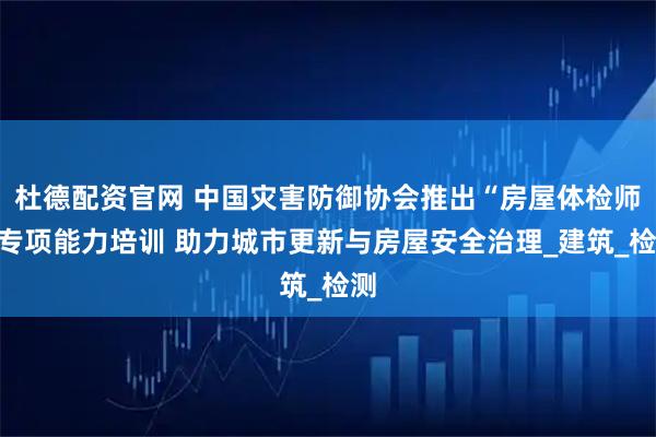 杜德配资官网 中国灾害防御协会推出“房屋体检师”专项能力培训 助力城市更新与房屋安全治理_建筑_检测