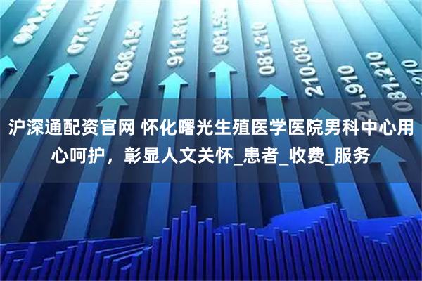 沪深通配资官网 怀化曙光生殖医学医院男科中心用心呵护，彰显人文关怀_患者_收费_服务