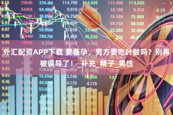 外汇配资APP下载 要备孕，男方要吃叶酸吗？别再被误导了！_补充_精子_男性