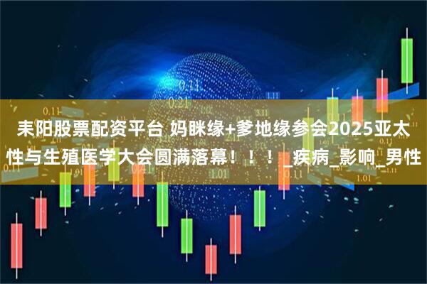 耒阳股票配资平台 妈眯缘+爹地缘参会2025亚太性与生殖医学大会圆满落幕！！！_疾病_影响_男性