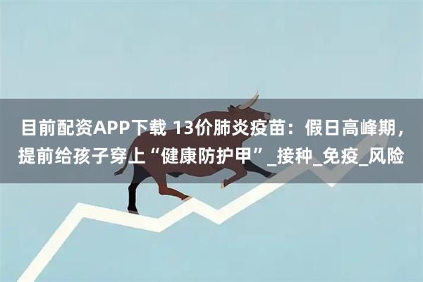 目前配资APP下载 13价肺炎疫苗：假日高峰期，提前给孩子穿上“健康防护甲”_接种_免疫_风险