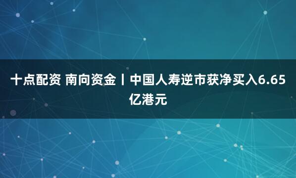 十点配资 南向资金丨中国人寿逆市获净买入6.65亿港元