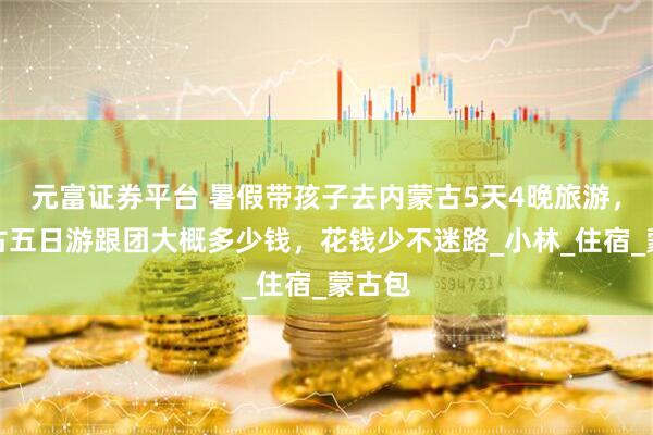 元富证券平台 暑假带孩子去内蒙古5天4晚旅游，内蒙古五日游跟团大概多少钱，花钱少不迷路_小林_住宿_蒙古包
