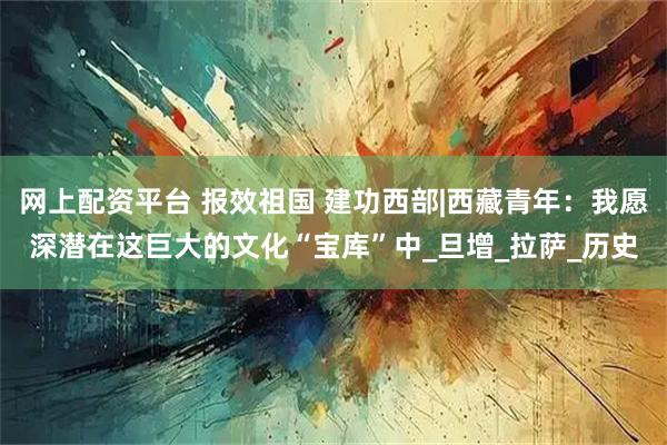 网上配资平台 报效祖国 建功西部|西藏青年：我愿深潜在这巨大的文化“宝库”中_旦增_拉萨_历史