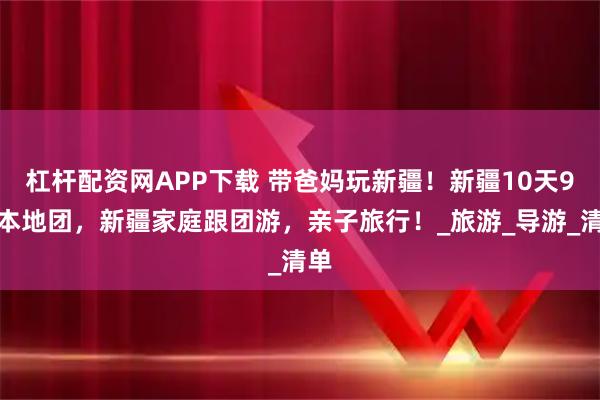 杠杆配资网APP下载 带爸妈玩新疆！新疆10天9晚本地团，新疆家庭跟团游，亲子旅行！_旅游_导游_清单