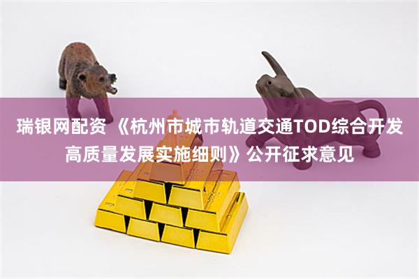 瑞银网配资 《杭州市城市轨道交通TOD综合开发高质量发展实施细则》公开征求意见