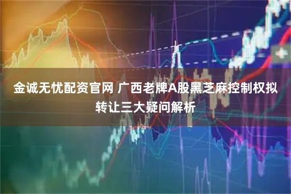 金诚无忧配资官网 广西老牌A股黑芝麻控制权拟转让三大疑问解析