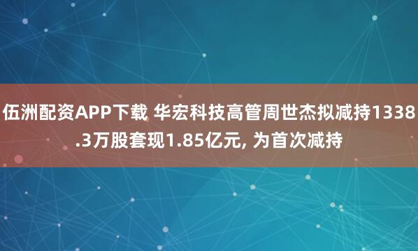 伍洲配资APP下载 华宏科技高管周世杰拟减持1338.3万股套现1.85亿元, 为首次减持