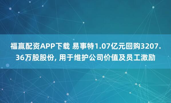 福赢配资APP下载 易事特1.07亿元回购3207.36万股股份, 用于维护公司价值及员工激励