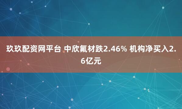 玖玖配资网平台 中欣氟材跌2.46% 机构净买入2.6亿元