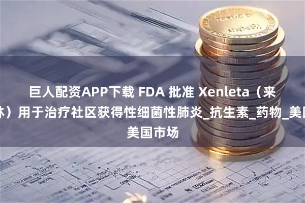 巨人配资APP下载 FDA 批准 Xenleta（来法莫林）用于治疗社区获得性细菌性肺炎_抗生素_药物_美国市场