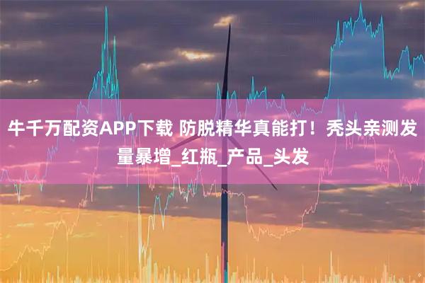 牛千万配资APP下载 防脱精华真能打！秃头亲测发量暴增_红瓶_产品_头发