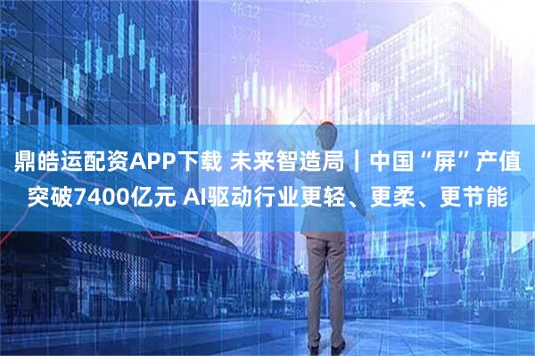 鼎皓运配资APP下载 未来智造局｜中国“屏”产值突破7400亿元 AI驱动行业更轻、更柔、更节能
