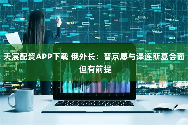 天宸配资APP下载 俄外长：普京愿与泽连斯基会面 但有前提
