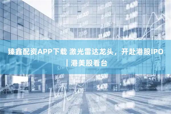 臻鑫配资APP下载 激光雷达龙头，开赴港股IPO｜港美股看台