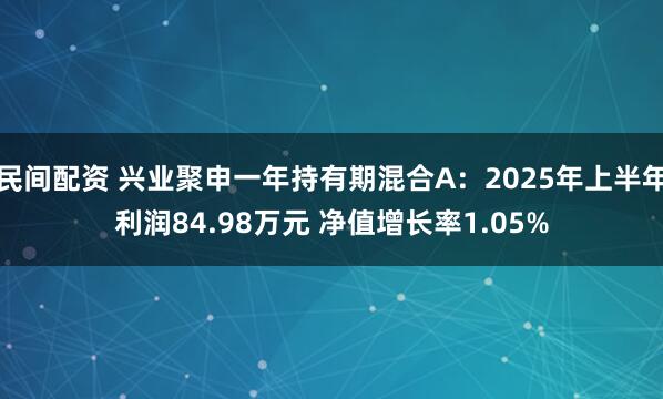 民间配资 兴业聚申一年持有期混合A：2025年上半年利润84.98万元 净值增长率1.05%