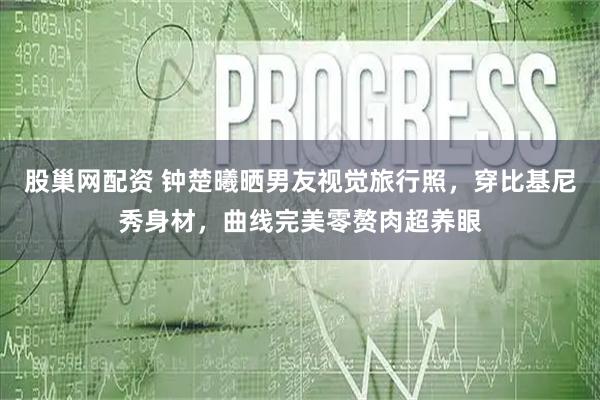 股巢网配资 钟楚曦晒男友视觉旅行照，穿比基尼秀身材，曲线完美零赘肉超养眼