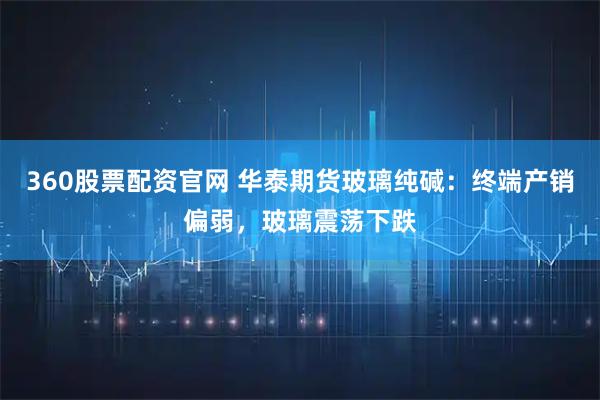 360股票配资官网 华泰期货玻璃纯碱：终端产销偏弱，玻璃震荡下跌