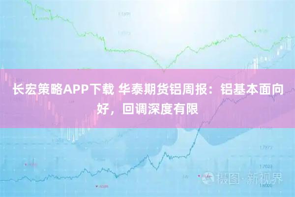 长宏策略APP下载 华泰期货铝周报:铝基本面向好,回调深度有限